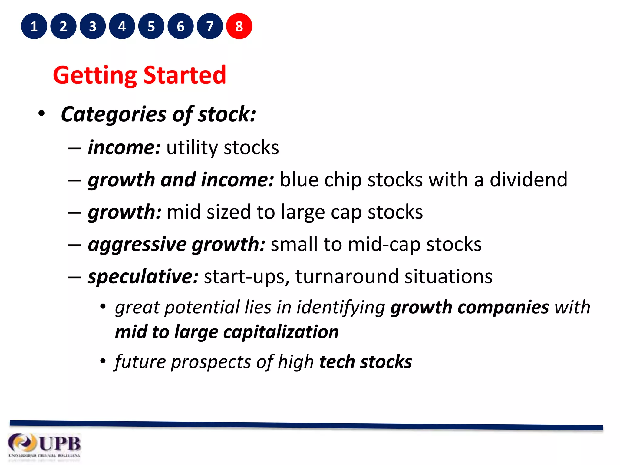 1

2

3

4

5

6

7

8

Getting Started
• Categories of stock:
–
–
–
–
–

income: utility stocks
growth and income: blue chip stocks with a dividend
growth: mid sized to large cap stocks
aggressive growth: small to mid-cap stocks
speculative: start-ups, turnaround situations
• great potential lies in identifying growth companies with
mid to large capitalization
• future prospects of high tech stocks

 