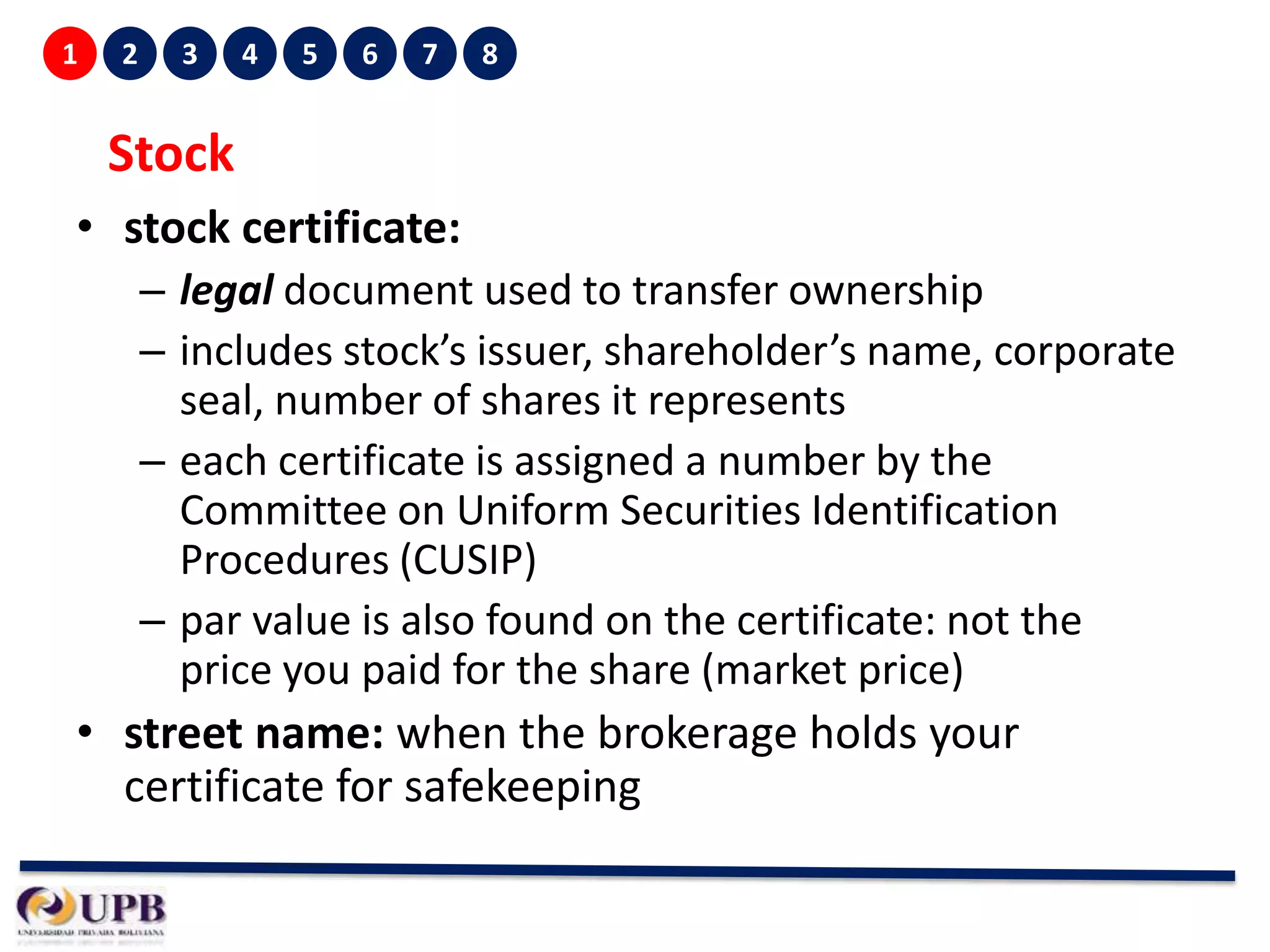 1

2

3

4

5

6

7

8

Stock
• stock certificate:
– legal document used to transfer ownership
– includes stock’s issuer, shareholder’s name, corporate
seal, number of shares it represents
– each certificate is assigned a number by the
Committee on Uniform Securities Identification
Procedures (CUSIP)
– par value is also found on the certificate: not the
price you paid for the share (market price)

• street name: when the brokerage holds your
certificate for safekeeping

 