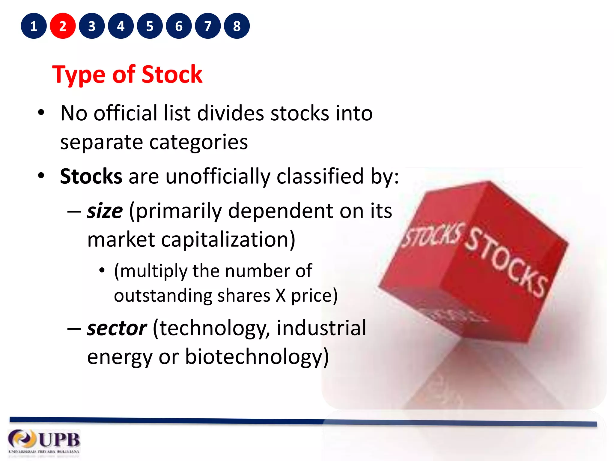 1

2

3

4

5

6

7

8

Type of Stock
• No official list divides stocks into
separate categories
• Stocks are unofficially classified by:
– size (primarily dependent on its
market capitalization)
• (multiply the number of
outstanding shares X price)

– sector (technology, industrial
energy or biotechnology)

 