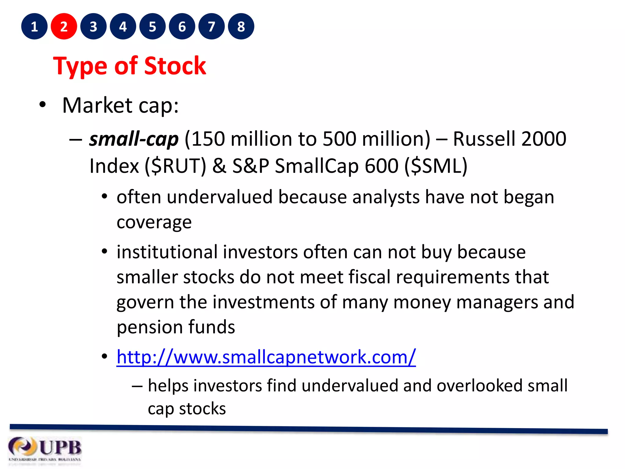 1

2

3

4

5

6

7

8

Type of Stock
• Market cap:
– small-cap (150 million to 500 million) – Russell 2000
Index ($RUT) & S&P SmallCap 600 ($SML)
• often undervalued because analysts have not began
coverage
• institutional investors often can not buy because
smaller stocks do not meet fiscal requirements that
govern the investments of many money managers and
pension funds
• http://www.smallcapnetwork.com/
– helps investors find undervalued and overlooked small
cap stocks

 