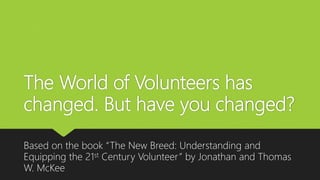 The World of Volunteers has
changed. But have you changed?
Based on the book “The New Breed: Understanding and
Equipping the 21st Century Volunteer” by Jonathan and Thomas
W. McKee
 