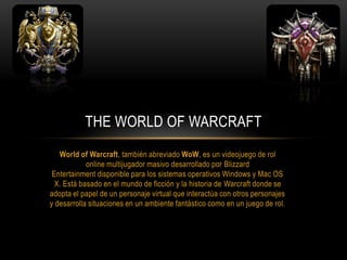 World of Warcraft, también abreviado WoW, es un videojuego de rol
online multijugador masivo desarrollado por Blizzard
Entertainment disponible para los sistemas operativos Windows y Mac OS
X. Está basado en el mundo de ficción y la historia de Warcraft donde se
adopta el papel de un personaje virtual que interactúa con otros personajes
y desarrolla situaciones en un ambiente fantástico como en un juego de rol.
THE WORLD OF WARCRAFT
 