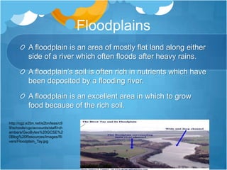 FloodplainsA floodplain is an area of mostly flat land along either side of a river which often floods after heavy rains.A floodplain’s soil is often rich in nutrients which have been deposited by a flooding river.A floodplain is an excellent area in which to grow food because of the rich soil.http://cgz.e2bn.net/e2bn/leas/c99/schools/cgz/accounts/staff/rchambers/GeoBytes%20GCSE%20Blog%20Resources/Images/Rivers/Floodplain_Tay.jpg