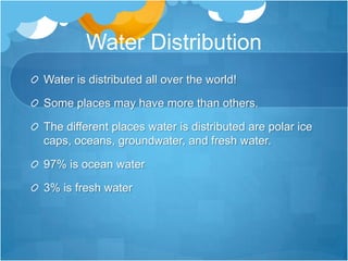 Water DistributionWater is distributed all over the world!Some places may have more than others.The different places water is distributed are polar ice caps, oceans, groundwater, and fresh water.97% is ocean water3% is fresh water