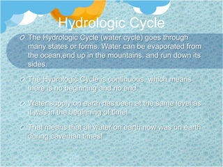 Hydrologic CycleThe Hydrologic Cycle (water cycle) goes through many states or forms. Water can be evaporated from the ocean,end up in the mountains, and run down its sides. The Hydrologic Cycle is continuous, which means there is no beginning and no end.Water supply on earth has been at the same level as it was in the beginning of time!That means that all water on earth now was on earth during caveman times!