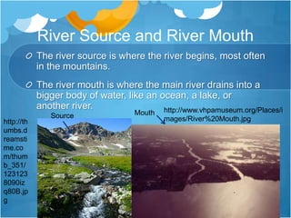 River Source and River MouthThe river source is where the river begins, most often in the mountains.The river mouth is where the main river drains into a bigger body of water, like an ocean, a lake, or another river.http://www.vhpamuseum.org/Places/images/River%20Mouth.jpgMouthSourcehttp://thumbs.dreamstime.com/thumb_351/1231238090izq80B.jpg
