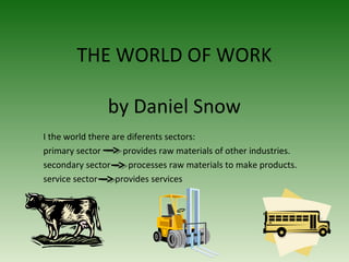 THE WORLD OF WORK
by Daniel Snow
I the world there are diferents sectors:
primary sector provides raw materials of other industries.
secondary sector processes raw materials to make products.
service sector provides services
 
