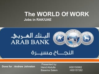 The WORLD Of WORK
                 Jobs in RAK/UAE




                                     


                             Presented by:
Done for : Andrew Johnston   Hend Abdulla    H00150982
                             Basema Salem    H00157282
 