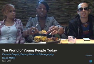 1




The World of Young People Today
Victoria Guyatt, Deputy Head of Ethnography   04/12/2012

Ipsos MORI

© Ipsos MORI
 