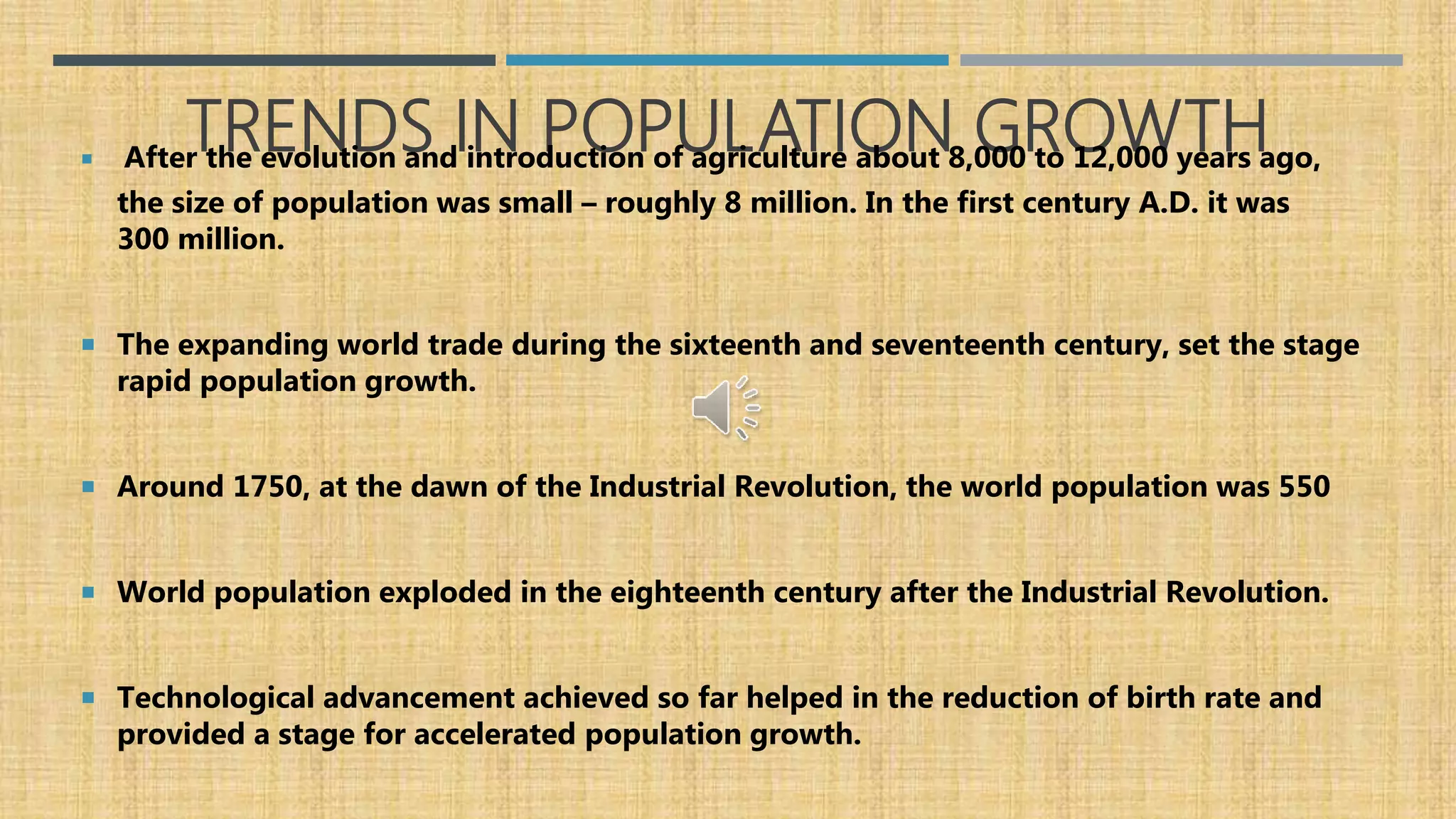 TRENDS IN POPULATION GROWTH After the evolution and introduction of agriculture about 8,000 to 12,000 years ago,
the size of population was small – roughly 8 million. In the first century A.D. it was
300 million.
 The expanding world trade during the sixteenth and seventeenth century, set the stage
rapid population growth.
 Around 1750, at the dawn of the Industrial Revolution, the world population was 550
 World population exploded in the eighteenth century after the Industrial Revolution.
 Technological advancement achieved so far helped in the reduction of birth rate and
provided a stage for accelerated population growth.
 