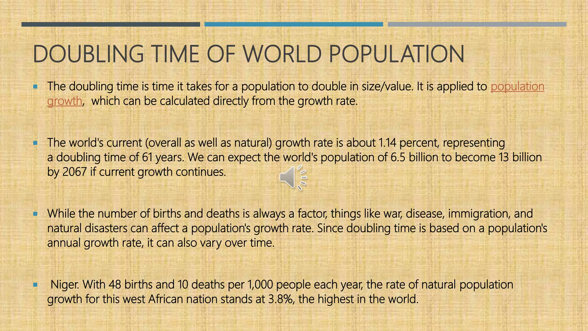 DOUBLING TIME OF WORLD POPULATION
 The doubling time is time it takes for a population to double in size/value. It is applied to population
growth, which can be calculated directly from the growth rate.
 The world's current (overall as well as natural) growth rate is about 1.14 percent, representing
a doubling time of 61 years. We can expect the world's population of 6.5 billion to become 13 billion
by 2067 if current growth continues.
 While the number of births and deaths is always a factor, things like war, disease, immigration, and
natural disasters can affect a population's growth rate. Since doubling time is based on a population's
annual growth rate, it can also vary over time.
 Niger. With 48 births and 10 deaths per 1,000 people each year, the rate of natural population
growth for this west African nation stands at 3.8%, the highest in the world.
 