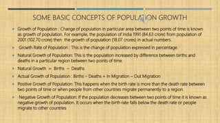 SOME BASIC CONCEPTS OF POPULATION GROWTH
 Growth of Population : Change of population in particular area between two points of time is known
as growth of population. For example, the population of India 1991 (84.63 crore) from population of
2001 (102.70 crore) then the growth of population (18.07 crores) in actual numbers.
 Growth Rate of Population : This is the change of population expressed in percentage.
 Natural Growth of Population: This is the population increased by difference between births and
deaths in a particular region between two points of time.
 Natural Growth = Births – Deaths
 Actual Growth of Population : Births – Deaths + In Migration – Out Migration
 Positive Growth of Population: This happens when the birth rate is more than the death rate between
two points of time or when people from other countries migrate permanently to a region.
 Negative Growth of Population: If the population decreases between two points of time it is known as
negative growth of population. It occurs when the birth rate falls below the death rate or people
migrate to other countries
 