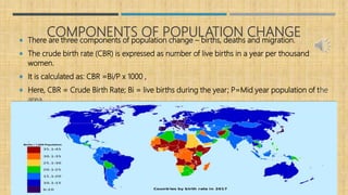 COMPONENTS OF POPULATION CHANGE There are three components of population change – births, deaths and migration.
 The crude birth rate (CBR) is expressed as number of live births in a year per thousand
women.
 It is calculated as: CBR =Bi/P x 1000 ,
 Here, CBR = Crude Birth Rate; Bi = live births during the year; P=Mid year population of the
area.
 