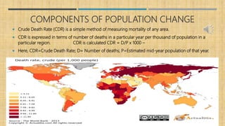 COMPONENTS OF POPULATION CHANGE
 Crude Death Rate (CDR) is a simple method of measuring mortality of any area.
 CDR is expressed in terms of number of deaths in a particular year per thousand of population in a
particular region. CDR is calculated CDR = D/P x 1000 –
 Here, CDR=Crude Death Rate; D= Number of deaths; P=Estimated mid-year population of that year.
 