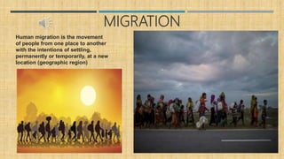 MIGRATION
Human migration is the movement
of people from one place to another
with the intentions of settling,
permanently or temporarily, at a new
location (geographic region)
 