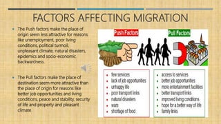 FACTORS AFFECTING MIGRATION
 The Push factors make the place of
origin seem less attractive for reasons
like unemployment, poor living
conditions, political turmoil,
unpleasant climate, natural disasters,
epidemics and socio-economic
backwardness.
 The Pull factors make the place of
destination seem more attractive than
the place of origin for reasons like
better job opportunities and living
conditions, peace and stability, security
of life and property and pleasant
climate.
 
