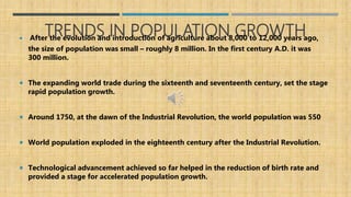 TRENDS IN POPULATION GROWTH After the evolution and introduction of agriculture about 8,000 to 12,000 years ago,
the size of population was small – roughly 8 million. In the first century A.D. it was
300 million.
 The expanding world trade during the sixteenth and seventeenth century, set the stage
rapid population growth.
 Around 1750, at the dawn of the Industrial Revolution, the world population was 550
 World population exploded in the eighteenth century after the Industrial Revolution.
 Technological advancement achieved so far helped in the reduction of birth rate and
provided a stage for accelerated population growth.
 