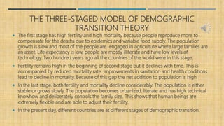 THE THREE-STAGED MODEL OF DEMOGRAPHIC
TRANSITION THEORY
 The first stage has high fertility and high mortality because people reproduce more to
compensate for the deaths due to epidemics and variable food supply. The population
growth is slow and most of the people are engaged in agriculture where large families are
an asset. Life expectancy is low, people are mostly illiterate and have low levels of
technology. Two hundred years ago all the countries of the world were in this stage.
 Fertility remains high in the beginning of second stage but it declines with time. This is
accompanied by reduced mortality rate. Improvements in sanitation and health conditions
lead to decline in mortality. Because of this gap the net addition to population is high.
 In the last stage, both fertility and mortality decline considerably. The population is either
stable or grows slowly. The population becomes urbanized, literate and has high technical
knowhow and deliberately controls the family size. This shows that human beings are
extremely flexible and are able to adjust their fertility.
 In the present day, different countries are at different stages of demographic transition.
 