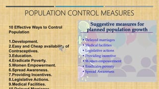 POPULATION CONTROL MEASURES
10 Effective Ways to Control
Population
1.Development.
2.Easy and Cheap availability of
Contraceptives.
3.Education.
4.Eradicate Poverty.
5.Women Empowerment.
6.Spread Awareness.
7.Providing Incentives.
8.Legislative Actions.
9.Medical Facilities.
 