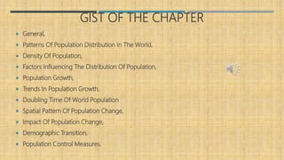 GIST OF THE CHAPTER
 General,
 Patterns Of Population Distribution In The World,
 Density Of Population,
 Factors Influencing The Distribution Of Population,
 Population Growth,
 Trends In Population Growth,
 Doubling Time Of World Population
 Spatial Pattern Of Population Change,
 Impact Of Population Change,
 Demographic Transition,
 Population Control Measures.
 