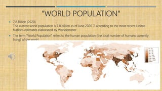 "WORLD POPULATION"
 7.8 Billion (2020)
The current world population is 7.8 billion as of June 2020 [1] according to the most recent United
Nations estimates elaborated by Worldometer.
 The term "World Population" refers to the human population (the total number of humans currently
living) of the world.
 
