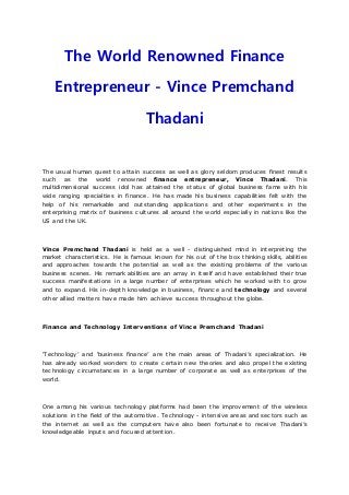 The World Renowned Finance
Entrepreneur - Vince Premchand
Thadani
The usual human quest to attain success as well as glory seldom produces finest results
such as the world renowned finance entrepreneur, Vince Thadani. This
multidimensional success idol has attained the status of global business fame with his
wide ranging specialties in finance. He has made his business capabilities felt with the
help of his remarkable and outstanding applications and other experiments in the
enterprising matrix of business cultures all around the world especially in nations like the
US and the UK.
Vince Premchand Thadani is held as a well - distinguished mind in interpreting the
market characteristics. He is famous known for his out of the box thinking skills, abilities
and approaches towards the potential as well as the existing problems of the various
business scenes. His remark abilities are an array in itself and have established their true
success manifestations in a large number of enterprises which he worked with to grow
and to expand. His in-depth knowledge in business, finance and technology and several
other allied matters have made him achieve success throughout the globe.
Finance and Technology Interventions of Vince Premchand Thadani
‘Technology’ and ‘business finance’ are the main areas of Thadani’s specialization. He
has already worked wonders to create certain new theories and also propel the existing
technology circumstances in a large number of corporate as well as enterprises of the
world.
One among his various technology platforms had been the improvement of the wireless
solutions in the field of the automotive. Technology - intensive areas and sectors such as
the internet as well as the computers have also been fortunate to receive Thadani’s
knowledgeable inputs and focused attention.
 