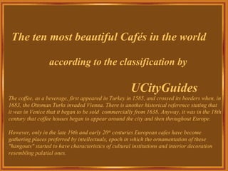 The ten most beautiful Cafés in the world according to the classification by UCityGuides The coffee, as a beverage, first appeared in Turkey in 1585, and crossed its borders when, in 1683, the Ottoman Turks invaded Vienna. There is another historical reference stating that  it was in Venice that it began to be sold  commercially from 1638. Anyway, it was in the 18th century that coffee houses began to appear around the city and then throughout Europe. However, only in the late 19th and early 20 th  centuries European cafes have become gathering places preferred by intellectuals, epoch in which the ornamentation of these &quot;hangouts&quot; started to have characteristics of cultural institutions and interior decoration resembling palatial ones. 