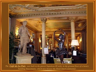 The  Café de La Paix   was built in the purest Napoleon III style, in the ground floor of a luxury building Haussmann, which now houses the  Hotel InterContinental. 