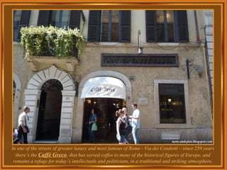 In one of the streets of greater luxury and most famous of Rome - Via dei Condotti – since 250 years there’s the  Caffè Greco , that has served coffee to many of the historical figures of Europe, and remains a refuge for today’s intellectuals and politicians, in a traditional and striking atmosphere. 