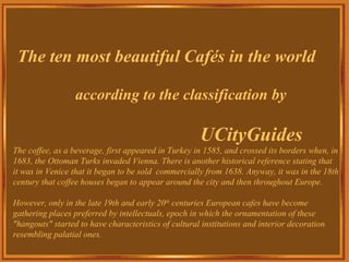 The ten most beautiful Cafés in the world

                  according to the classification by

                                                      UCityGuides
The coffee, as a beverage, first appeared in Turkey in 1585, and crossed its borders when, in
1683, the Ottoman Turks invaded Vienna. There is another historical reference stating that
it was in Venice that it began to be sold commercially from 1638. Anyway, it was in the 18th
century that coffee houses began to appear around the city and then throughout Europe.

However, only in the late 19th and early 20th centuries European cafes have become
gathering places preferred by intellectuals, epoch in which the ornamentation of these
"hangouts" started to have characteristics of cultural institutions and interior decoration
resembling palatial ones.
 