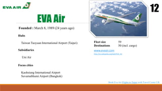 EVA Air
12
Founded : March 8, 1989 (24 years ago)
Hubs
Taiwan Taoyuan International Airport (Taipei) Fleet size 59
Destinations 50 (incl. cargo)
www.evaair.com
http://en.wikipedia.org/wiki/EVA_Air
Focus cities
Kaohsiung International Airport
Suvarnabhumi Airport (Bangkok)
Subsidiaries
Uni Air
Book Eva Air Flights to Taipei with Travel Center UK
 