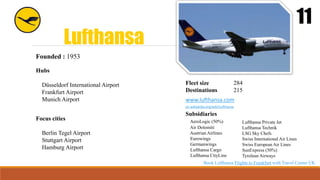 Lufthansa
11
Founded : 1953
Hubs
Düsseldorf International Airport
Frankfurt Airport
Munich Airport
Fleet size 284
Destinations 215
www.lufthansa.com
en.wikipedia.org/wiki/Lufthansa
Focus cities
Berlin Tegel Airport
Stuttgart Airport
Hamburg Airport
Subsidiaries
AeroLogic (50%)
Air Dolomiti
Austrian Airlines
Eurowings
Germanwings
Lufthansa Cargo
Lufthansa CityLine
Lufthansa Private Jet
Lufthansa Technik
LSG Sky Chefs
Swiss International Air Lines
Swiss European Air Lines
SunExpress (50%)
Tyrolean Airways
Book Lufthansa Flights to Frankfurt with Travel Center UK
 