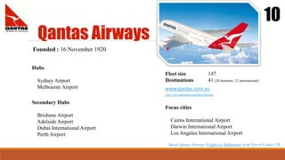 Qantas Airways
10
Founded : 16 November 1920
Hubs
Sydney Airport
Melbourne Airport
Fleet size 147
Destinations 41 (20 domestic, 21 international)
Focus cities
Cairns International Airport
Darwin International Airport
Los Angeles International Airport
Secondary Hubs
Brisbane Airport
Adelaide Airport
Dubai International Airport
Perth Airport
www.qantas.com.au
http://en.wikipedia.org/wiki/Qantas
Book Qantas Airways Flights to Melbourne with Travel Center UK
 