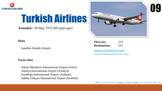 Turkish Airlines
09
Founded : 20 May 1933 (80 years ago)
Hubs
Istanbul Atatürk Airport
Fleet size 219
Destinations 232
www.turkishairlines.com
https://en.wikipedia.org/wiki/Turkish_Airlines
Focus cities
Adnan Menderes International Airport (Izmir)
Antalya International Airport (Antalya)
Esenboğa International Airport (Ankara)
Sabiha Gökçen International Airport (Istanbul)
Book Turkish Airlines Flights to Addis Ababa with Travel Center UK
 