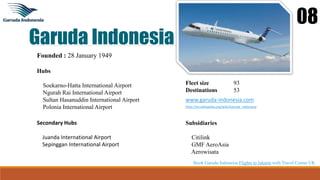 Garuda Indonesia
08
Founded : 28 January 1949
Hubs
Soekarno-Hatta International Airport
Ngurah Rai International Airport
Sultan Hasanuddin International Airport
Polonia International Airport
Fleet size 93
Destinations 53
www.garuda-indonesia.com
http://en.wikipedia.org/wiki/Garuda_Indonesia
Secondary Hubs
Juanda International Airport
Sepinggan International Airport
Subsidiaries
Citilink
GMF AeroAsia
Aerowisata
Book Garuda Indonesia Flights to Jakarta with Travel Center UK
 