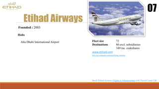 Etihad Airways
07
Founded : 2003
Hubs
Abu Dhabi International Airport Fleet size 72
Destinations 86 excl. subsidiaries
349 inc. codeshares
www.etihad.com
http://en.wikipedia.org/wiki/Etihad_Airways
Book Etihad Airways Flights to Johannesburg with Travel Center UK
 