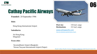 Cathay Pacific Airways
06
Founded : 24 September 1946
Hubs
Hong Kong International Airport
Fleet size 134 incl. cargo
Destinations 112 incl. cargo
www.cathaypacific.com
http://en.wikipedia.org/wiki/Cathay_Pacific
Focus cities
Suvarnabhumi Airport (Bangkok)
Taiwan Taoyuan International Airport (Taipei)
Subsidiaries
Air Hong Kong
Dragonair
Book Cathay Pacific Airways Flights to Darwin with Travel Center UK
 