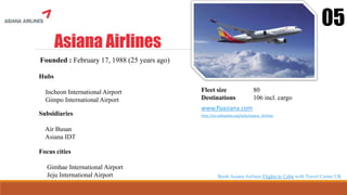 Asiana Airlines
05
Founded : February 17, 1988 (25 years ago)
Hubs
Incheon International Airport
Gimpo International Airport
Fleet size 80
Destinations 106 incl. cargo
www.flyasiana.com
http://en.wikipedia.org/wiki/Asiana_Airlines
Focus cities
Gimhae International Airport
Jeju International Airport
Subsidiaries
Air Busan
Asiana IDT
Book Asiana Airlines Flights to Cebu with Travel Center UK
 