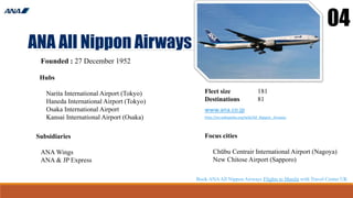 ANA All Nippon Airways
04
Founded : 27 December 1952
Hubs
Narita International Airport (Tokyo)
Haneda International Airport (Tokyo)
Osaka International Airport
Kansai International Airport (Osaka)
Fleet size 181
Destinations 81
www.ana.co.jp
http://en.wikipedia.org/wiki/All_Nippon_Airways
Focus cities
Chūbu Centrair International Airport (Nagoya)
New Chitose Airport (Sapporo)
Subsidiaries
ANA Wings
ANA & JP Express
Book ANAAll Nippon Airways Flights to Manila with Travel Center UK
 