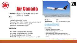 Air Canada
20
Founded : 11 April 1936 (as Trans-Canada Air Lines)
1965 (as Air Canada)
Hubs
Calgary International Airport
Montréal-Pierre Elliott Trudeau International Airport
Toronto Pearson International Airport
Vancouver International Airport
Focus cities
Edmonton International Airport
Halifax Stanfield International Airport
London Heathrow Airport
Ottawa Macdonald-Cartier International Airport
Winnipeg James Armstrong Richardson International
Airport
Fleet size 198
Destinations 178 (excl. subsidiaries)
www.aircanada.com/en/
http://en.wikipedia.org/wiki/Air_Canada
Subsidiaries
Air Canada Cargo (operating division)
Air Canada Express (operating division)
Air Canada Jetz (operating division)
Air Canada Rouge (operating division, starting on 1 July 2013)
Book Air Canada Flights to Orlando with Travel Center UK
 