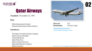 Qatar Airways
02
Founded : November 22, 1993
Hubs
Doha International Airport
Hamad International Airport (future)
Fleet size 122
Destinations 124 incl. cargo
www.qatarairways.com
http://en.wikipedia.org/wiki/Qatar_Airways
Subsidiaries
The Qatar Aircraft Catering Company
Qatar Airways Holidays
United Media Int
Qatar Duty Free
Qatar Aviation Services
Qatar Distribution Company
Qatar Executive Book Qatar Airways Flights to Dar Es Salaam with Travel Center UK
 