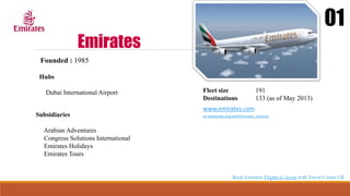 Emirates
01
Founded : 1985
Hubs
Dubai International Airport Fleet size 191
Destinations 133 (as of May 2013)
www.emirates.com
en.wikipedia.org/wiki/Emirates_(airline)
Subsidiaries
Arabian Adventures
Congress Solutions International
Emirates Holidays
Emirates Tours
Book Emirates Flights to Accra with Travel Center UK
 