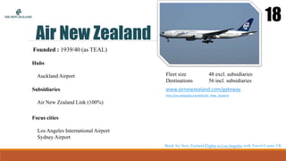 Air New Zealand
18
Founded : 1939/40 (as TEAL)
Hubs
Auckland Airport
Focus cities
Los Angeles International Airport
Sydney Airport
Fleet size 48 excl. subsidiaries
Destinations 56 incl. subsidiaries
www.airnewzealand.com/gateway
http://en.wikipedia.org/wiki/Air_New_Zealand
Subsidiaries
Air New Zealand Link (100%)
Book Air New Zealand Flights to Los Angeles with Travel Center UK
 