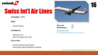 Swiss Int’l Air Lines
16
Founded : 2002
Hubs
Zurich Airport
Focus cities
Geneva International Airport
EuroAirport Basel-Mulhouse-Freiburg
Fleet size 69
Destinations 69
www.swiss.com
http://en.wikipedia.org/wiki/Swiss_International_Air_Lines
Subsidiaries
Edelweiss Air
Swiss European Air Lines
Book Swiss Air Flights to Sao Paulo with Travel Center UK
 