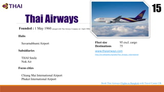Thai Airways
15
Founded : 1 May 1960 (merged with Thai Airways Company on 1 April 1988)
Hubs
Suvarnabhumi Airport
Focus cities
Chiang Mai International Airport
Phuket International Airport
Fleet size 95 excl. cargo
Destinations 75
www.thaiairways.com
http://en.wikipedia.org/wiki/Thai_Airways_International
Subsidiaries
THAI Smile
Nok Air
Book Thai Airways Flights to Bangkok with Travel Center UK
 