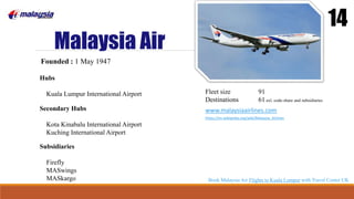 Malaysia Air
14
Founded : 1 May 1947
Hubs
Kuala Lumpur International Airport
Secondary Hubs
Kota Kinabalu International Airport
Kuching International Airport
Fleet size 91
Destinations 61 exl. code-share and subsidiaries
www.malaysiaairlines.com
https://en.wikipedia.org/wiki/Malaysia_Airlines
Subsidiaries
Firefly
MASwings
MASkargo Book Malaysia Air Flights to Kuala Lumpur with Travel Center UK
 