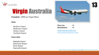 Virgin Australia
13
Founded : 2000 (as Virgin Blue)
Hubs
Brisbane Airport
Melbourne Airport
Sydney Airport
Auckland Airport
Focus cities
Adelaide Airport
Gold Coast Airport
Perth Airport
Townsville Airport
Fleet size 96
Destinations 50
www.virginaustralia.com
http://en.wikipedia.org/wiki/Virgin_Australia
Book Virgin Australia Flights to Abu Dhabi with Travel Center UK
 