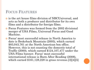 FOCUS FEATURES
 is the art house films division of NBCUniversal, and
acts as both a producer and distributor for its own
films and a distributor for foreign films.
 Focus Features was formed from the 2002 divisional
merger of USA Films, Universal Focus and Good
Machine.
 Focus' most successful release in North America to
date is Brokeback Mountain (2005), which earned
$83,043,761 at the North American box office.
However, this is not counting the domestic total of
Traffic (2000), which earned $124,107,477 under the
USA Films banner. Focus' most successful
international release is Burn After Reading (2008),
which earned $161,128,228 in gross revenue.[3][4][5]
 