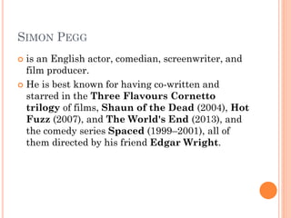 SIMON PEGG
 is an English actor, comedian, screenwriter, and
film producer.
 He is best known for having co-written and
starred in the Three Flavours Cornetto
trilogy of films, Shaun of the Dead (2004), Hot
Fuzz (2007), and The World's End (2013), and
the comedy series Spaced (1999–2001), all of
them directed by his friend Edgar Wright.
 