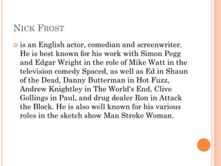 NICK FROST
 is an English actor, comedian and screenwriter.
He is best known for his work with Simon Pegg
and Edgar Wright in the role of Mike Watt in the
television comedy Spaced, as well as Ed in Shaun
of the Dead, Danny Butterman in Hot Fuzz,
Andrew Knightley in The World's End, Clive
Gollings in Paul, and drug dealer Ron in Attack
the Block. He is also well known for his various
roles in the sketch show Man Stroke Woman.
 